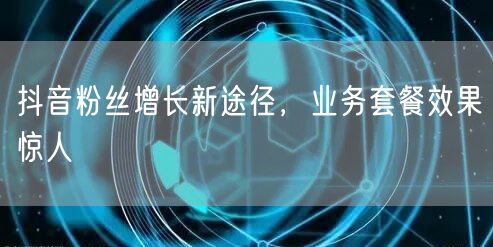 抖音粉丝增长新途径，业务套餐效果惊人