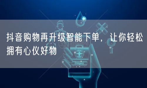 抖音购物再升级智能下单，让你轻松拥有心仪好物