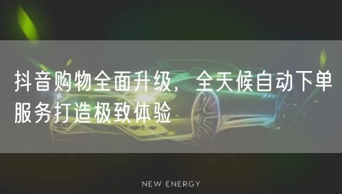 抖音购物全面升级，全天候自动下单服务打造极致体验