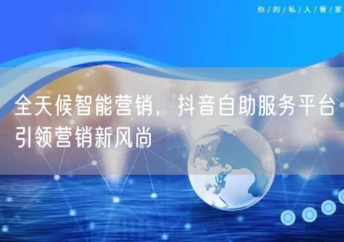 全天候智能营销，抖音自助服务平台引领营销新风尚