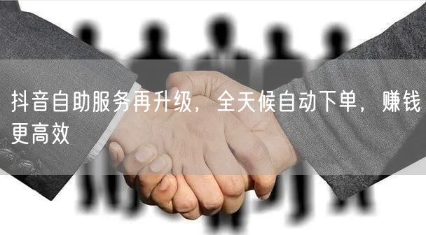 抖音自助服务再升级，全天候自动下单，赚钱更高效