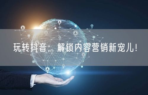 玩转抖音，解锁内容营销新宠儿！